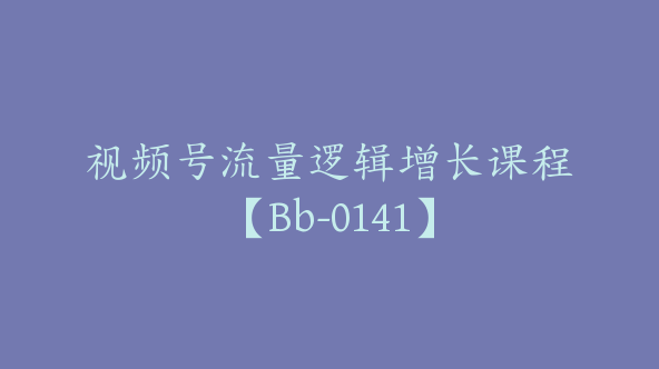 视频号流量逻辑增长课程【Bb-0141】