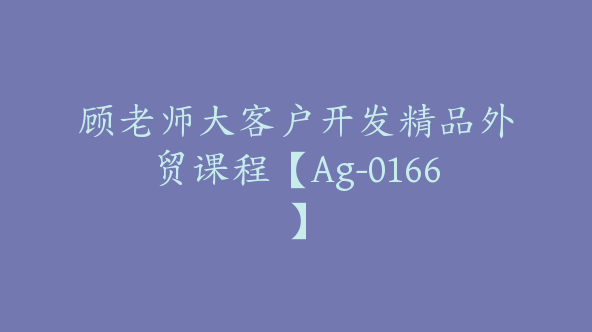 顾老师大客户开发精品外贸课程【Ag-0166】