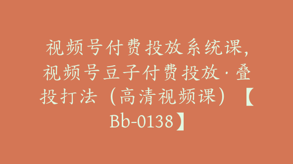 视频号付费投放系统课，视频号豆子付费投放·叠投打法（高清视频课）【Bb-0138】