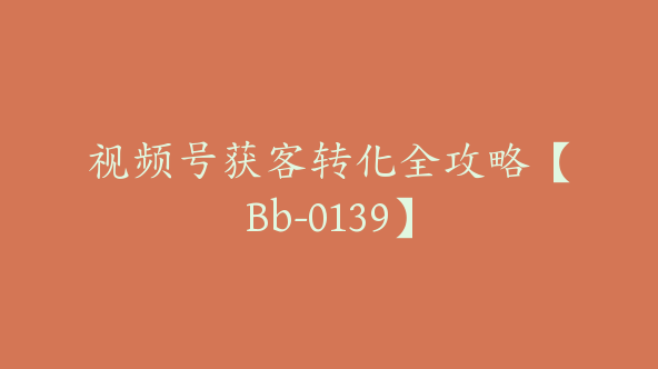 视频号获客转化全攻略【Bb-0139】