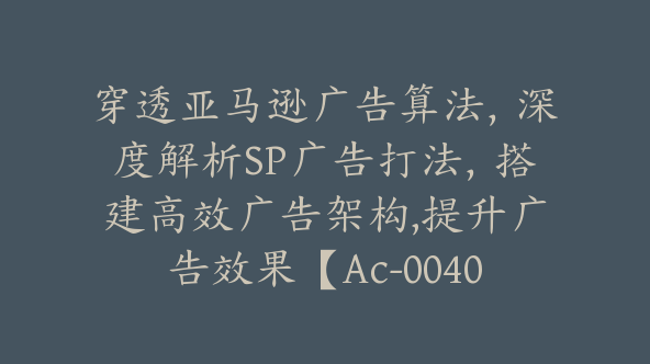 穿透亚马逊广告算法，深度解析SP广告打法，搭建高效广告架构,提升广告效果【Ac-0040】